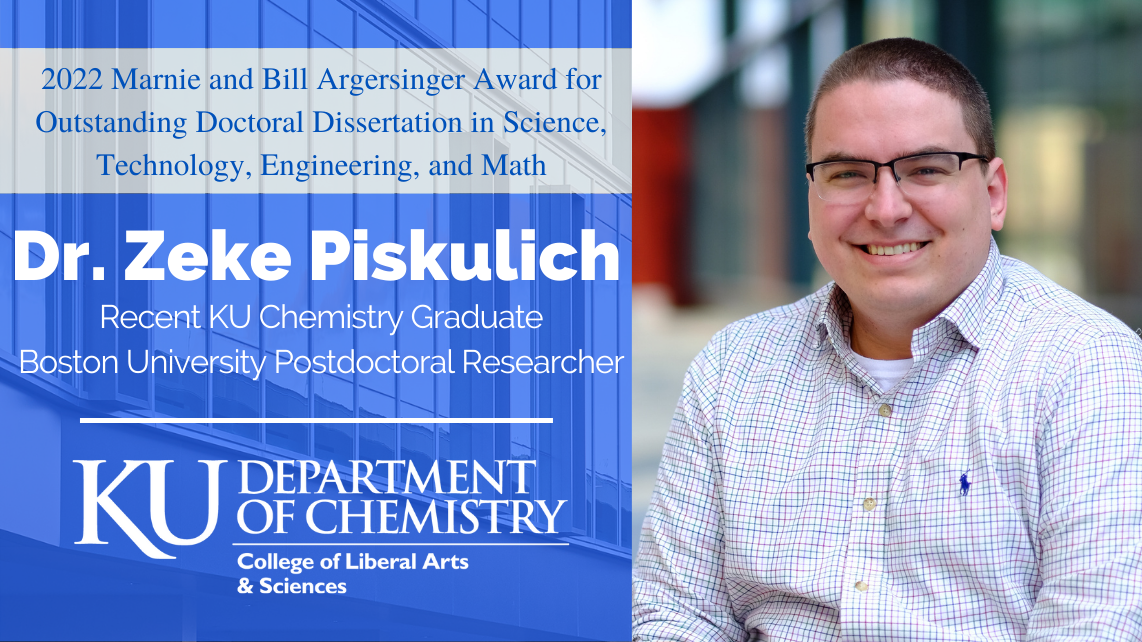 "Dr. Zeke Piskulich, a recent KU Chemistry Graduate, is the 2022 recipient of the 2022 Marnie and Bill Argersinger Award for Outstanding Doctoral Dissertation in Science, Technology, Engineering, and Math."